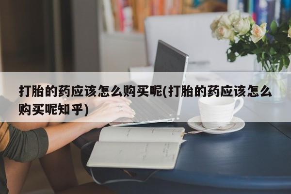 德格县私人诊所打胎药打胎的药应该怎么购买呢(打胎的药应该怎么购买呢知乎)